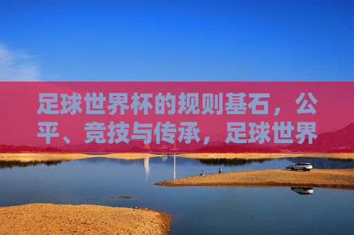 足球世界杯的规则基石，公平、竞技与传承，足球世界杯，公平、竞技、传承的规则基石