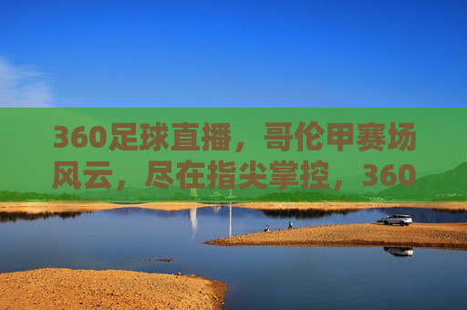 360足球直播,哥伦甲赛场风云,尽在指尖掌控,360足球直播,哥伦甲赛场风云,指尖掌控