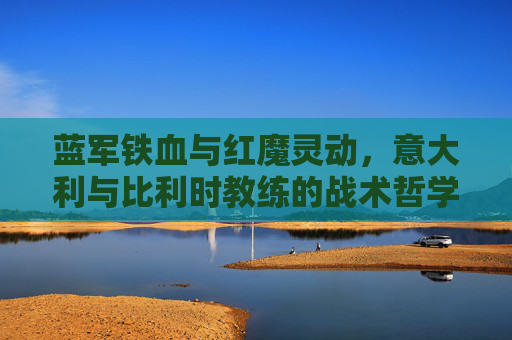蓝军铁血与红魔灵动，意大利与比利时教练的战术哲学碰撞，意比教练战术哲学碰撞，铁血对灵动