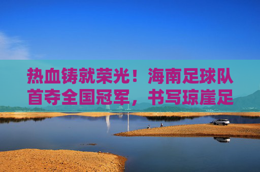 热血铸就荣光!海南足球队首夺全国冠军,书写琼崖足球新篇章,海南首冠!热血铸就琼崖足球新篇章