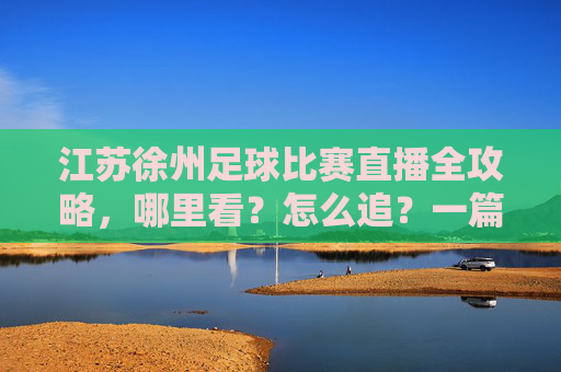 江苏徐州足球比赛直播全攻略，哪里看？怎么追？一篇搞定！徐州足球比赛直播全攻略，哪里看怎么追一篇搞定