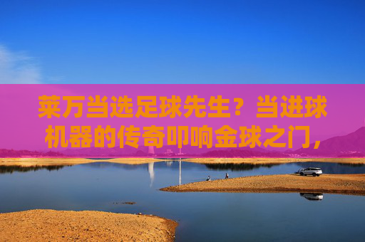 莱万当选足球先生？当进球机器的传奇叩响金球之门，传奇进球机器莱万叩响金球之门