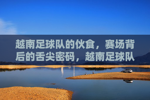 越南足球队的伙食,赛场背后的舌尖密码,越南足球队的赛场舌尖密码