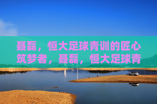 聂磊,恒大足球青训的匠心筑梦者,聂磊,恒大足球青训的匠心筑梦者