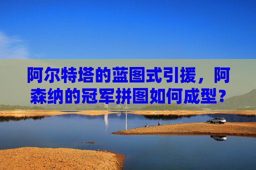 阿尔特塔的蓝图式引援,阿森纳的冠军拼图如何成型?阿尔特塔蓝图引援,阿森纳冠军拼图成型