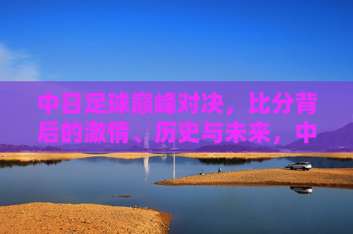中日足球巅峰对决，比分背后的激情、历史与未来，中日足球巅峰对决，比分背后的激情、历史与未来