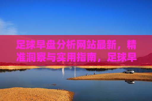 足球早盘分析网站最新，精准洞察与实用指南，足球早盘分析网站，最新精准洞察与实用指南