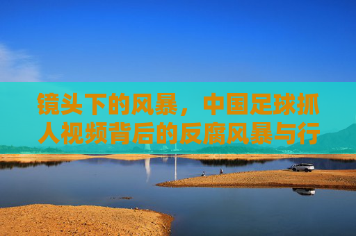 镜头下的风暴,中国足球抓人视频背后的反腐风暴与行业救赎