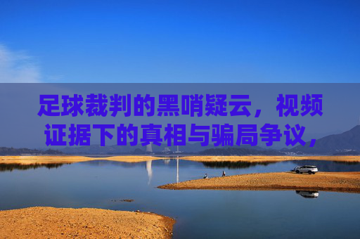 足球裁判的黑哨疑云,视频证据下的真相与骗局争议,足球裁判黑哨疑云,视频证据下的真相与骗局争议