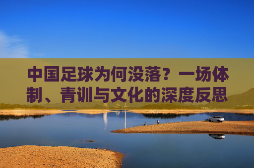 中国足球为何没落?一场体制、青训与文化的深度反思,中国足球没落,体制、青训与文化的深度反思