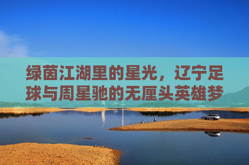 绿茵江湖里的星光,辽宁足球与周星驰的无厘头英雄梦,绿茵江湖的星光,辽宁足球的周星驰无厘头英雄梦