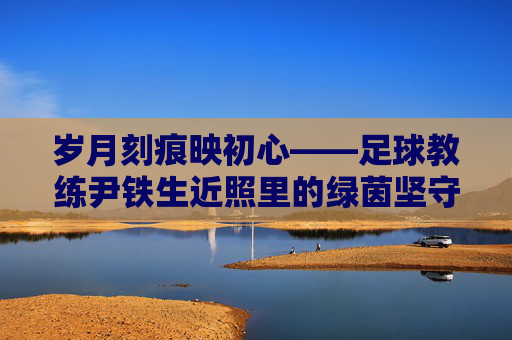 岁月刻痕映初心——足球教练尹铁生近照里的绿茵坚守，岁月刻痕映初心，尹铁生的绿茵坚守