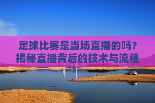 足球比赛是当场直播的吗?揭秘直播背后的技术与流程,足球直播揭秘,当场背后的技术与流程