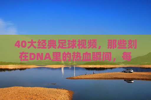 40大经典足球视频，那些刻在DNA里的热血瞬间，每一帧都是青春，40大经典足球瞬间，刻在DNA里的热血青春