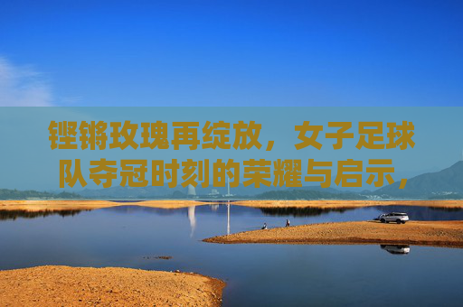铿锵玫瑰再绽放,女子足球队夺冠时刻的荣耀与启示,铿锵玫瑰再绽放,女足夺冠的荣耀与启示
