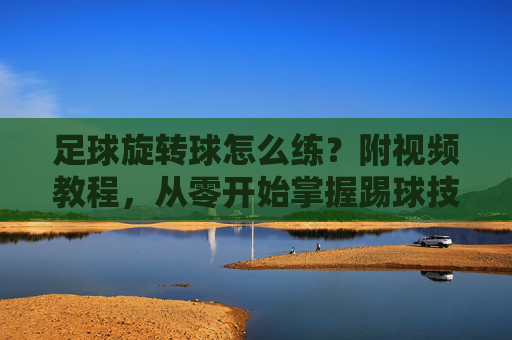 足球旋转球怎么练?附视频教程,从零开始掌握踢球技巧!足球旋转球从零开始练习,附视频教程
