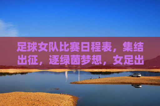 足球女队比赛日程表,集结出征,逐绿茵梦想,女足出征日程,逐梦绿茵赛场