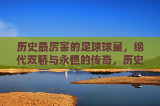 历史最厉害的足球球星,绝代双骄与永恒的传奇,历史最厉害的足球球星,绝代双骄与永恒的传奇