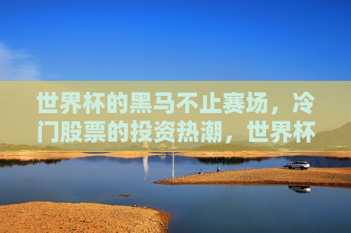 世界杯的黑马不止赛场,冷门股票的投资热潮,世界杯黑马不止赛场,冷门股票投资热潮涌起