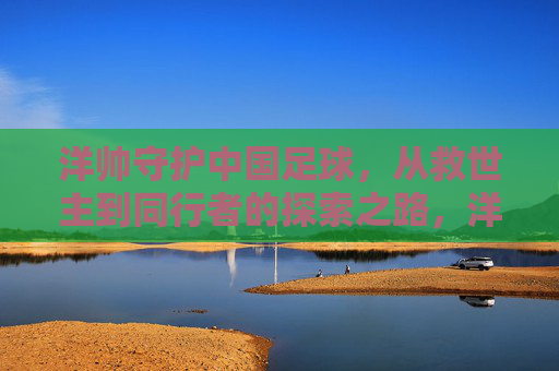 洋帅守护中国足球,从救世主到同行者的探索之路,洋帅,中国足球的守护者——从救世主到同行者