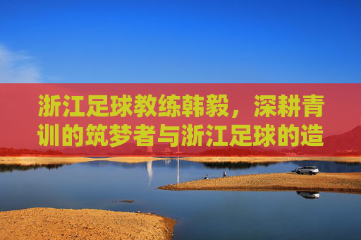 浙江足球教练韩毅,深耕青训的筑梦者与浙江足球的造星师,浙江足球教练韩毅,深耕青训的筑梦者与造星师