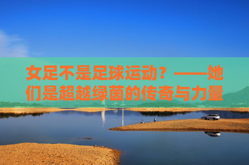 女足不是足球运动？——她们是超越绿茵的传奇与力量，女足，超越绿茵的传奇与力量