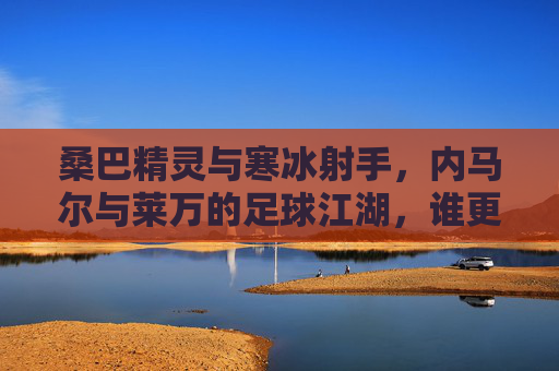 桑巴精灵与寒冰射手，内马尔与莱万的足球江湖，谁更胜一筹？桑巴精灵与寒冰射手，内马尔莱万谁主足球江湖？