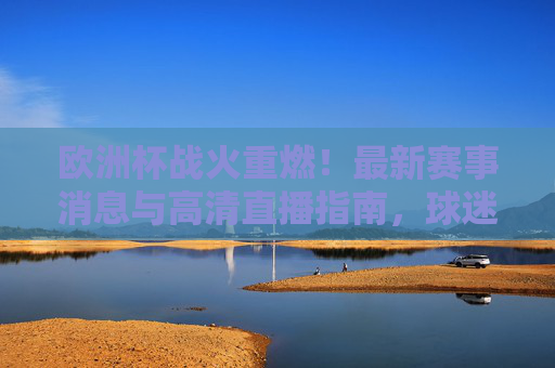 欧洲杯战火重燃！最新赛事消息与高清直播指南，球迷速来围观，欧洲杯战火重燃，最新赛事消息与高清直播指南，球迷速看