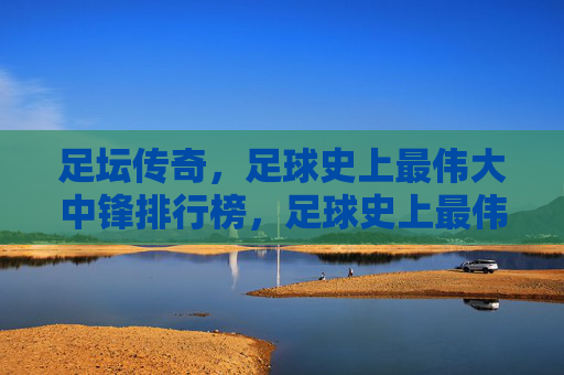 足坛传奇，足球史上最伟大中锋排行榜，足球史上最伟大中锋传奇排行榜
