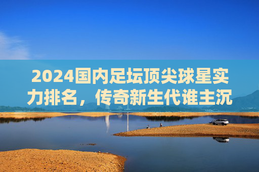 2024国内足坛顶尖球星实力排名，传奇新生代谁主沉浮？2024国内足坛顶尖球星实力排名，传奇新生代谁主沉浮？
