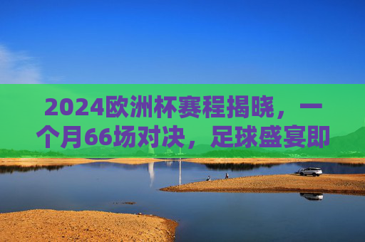 2024欧洲杯赛程揭晓，一个月66场对决，足球盛宴即将点燃，2024欧洲杯赛程揭晓，66场对决点燃足球盛宴