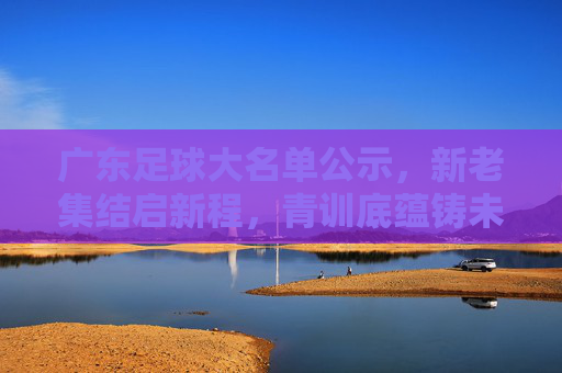 广东足球大名单公示,新老集结启新程,青训底蕴铸未来,广东足球大名单,新老集结启新程,青训底蕴筑未来