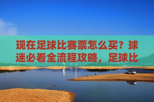 现在足球比赛票怎么买？球迷必看全流程攻略，足球比赛票购买全流程攻略