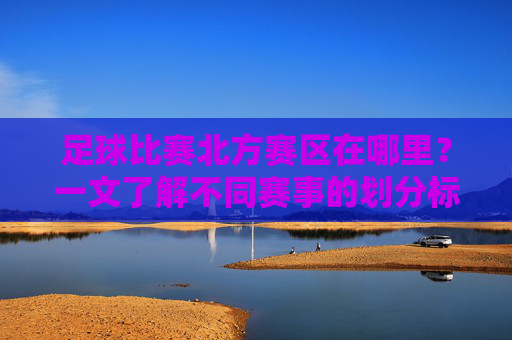 足球比赛北方赛区在哪里?一文了解不同赛事的划分标准,足球比赛北方赛区划分标准及位置