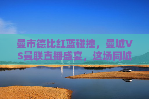 曼市德比红蓝碰撞，曼城VS曼联直播盛宴，这场同城死敌谁能笑傲老特拉福德？曼市德比老特拉福德红蓝对决，谁能笑傲？