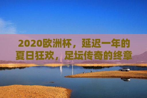 2020欧洲杯,延迟一年的夏日狂欢,足坛传奇的终章与新篇,2020欧洲杯,延迟的夏日狂欢,传奇终章与新篇