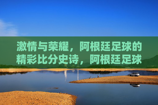 激情与荣耀，阿根廷足球的精彩比分史诗，阿根廷足球的激情荣耀史诗