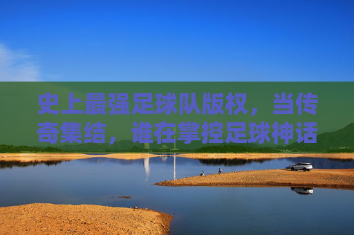 史上最强足球队版权，当传奇集结，谁在掌控足球神话的钥匙？史上最强足球队版权，传奇集结，谁握足球神话钥匙？