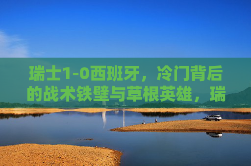 瑞士1-0西班牙,冷门背后的战术铁壁与草根英雄,瑞士1-0冷门胜西班牙,战术铁壁铸就草根英雄传奇