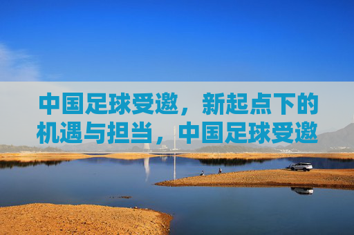 中国足球受邀,新起点下的机遇与担当,中国足球受邀启新程,机遇与担当