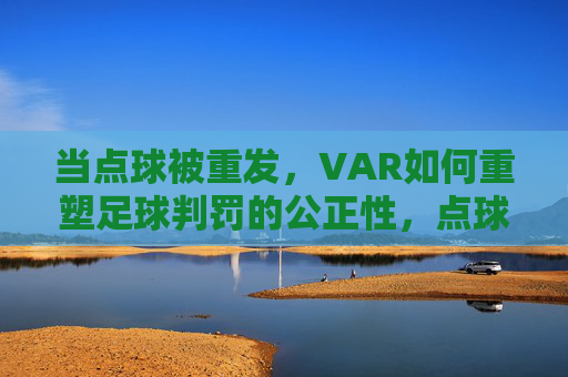 当点球被重发,VAR如何重塑足球判罚的公正性,点球重发,VAR重塑足球判罚公正性