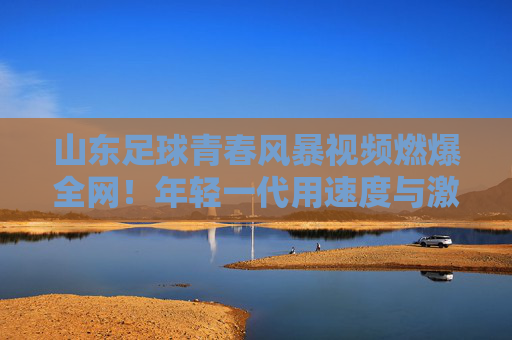 山东足球青春风暴视频燃爆全网!年轻一代用速度与激情点燃齐鲁绿茵希望,青春风暴燃齐鲁!山东足球年轻力量点燃绿茵希望