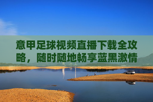 意甲足球视频直播下载全攻略,随时随地畅享蓝黑激情,意甲足球视频直播下载全攻略,随时随地畅享蓝黑激情
