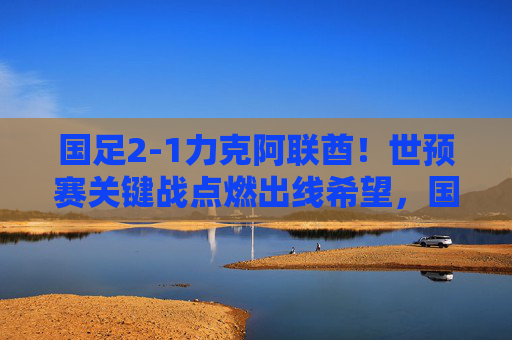 国足2-1力克阿联酋！世预赛关键战点燃出线希望，国足2-1力克阿联酋！世预赛关键战点燃出线希望