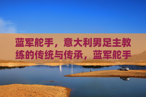 蓝军舵手,意大利男足主教练的传统与传承,蓝军舵手,意大利主帅的传统与传承