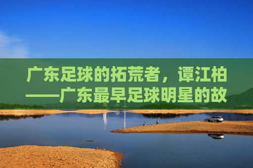 广东足球的拓荒者,谭江柏——广东最早足球明星的故事,谭江柏,广东足球的拓荒者与最早明星