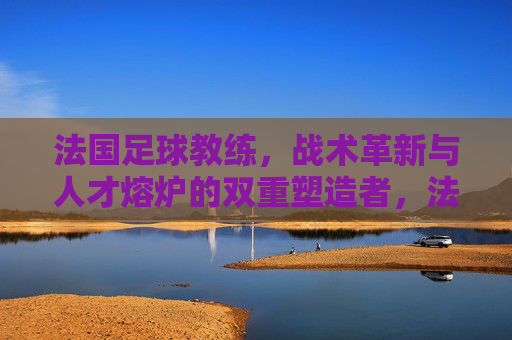 法国足球教练,战术革新与人才熔炉的双重塑造者,法国足球教练,战术革新与人才熔炉的双重塑造者
