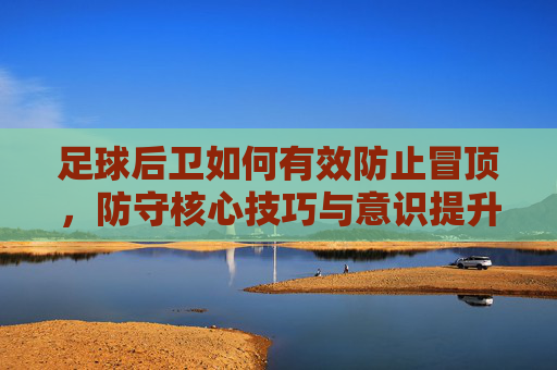 足球后卫如何有效防止冒顶,防守核心技巧与意识提升,后卫防冒顶,核心技巧与意识提升