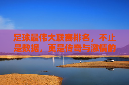 足球最伟大联赛排名,不止是数据,更是传奇与激情的较量,足球最伟大联赛排名,不止数据,更是传奇与激情的较量