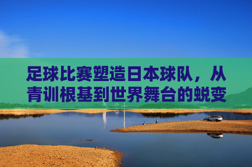 足球比赛塑造日本球队，从青训根基到世界舞台的蜕变，足球比赛塑造日本球队，青训根基到世界舞台的蜕变